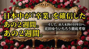 薔薇の花に囲まれた誰も座っていない豪華なソファーの画像。左側には黄色い大きな文字で「日本中が『卒業』を確信したあの２週間。」、右側には白い文字で「——そして、前人未到の10年目へ。花田ゆういちろうさん徹底考察」と書かれている。